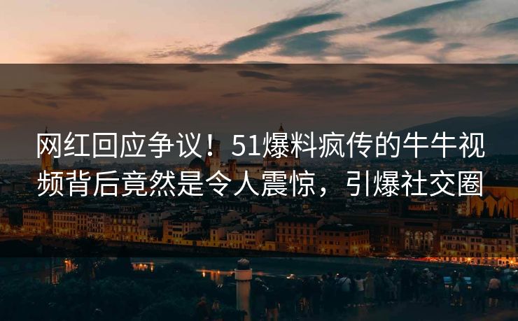 网红回应争议！51爆料疯传的牛牛视频背后竟然是令人震惊，引爆社交圈
