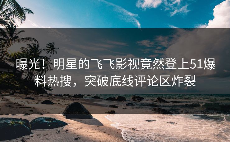 曝光！明星的飞飞影视竟然登上51爆料热搜，突破底线评论区炸裂