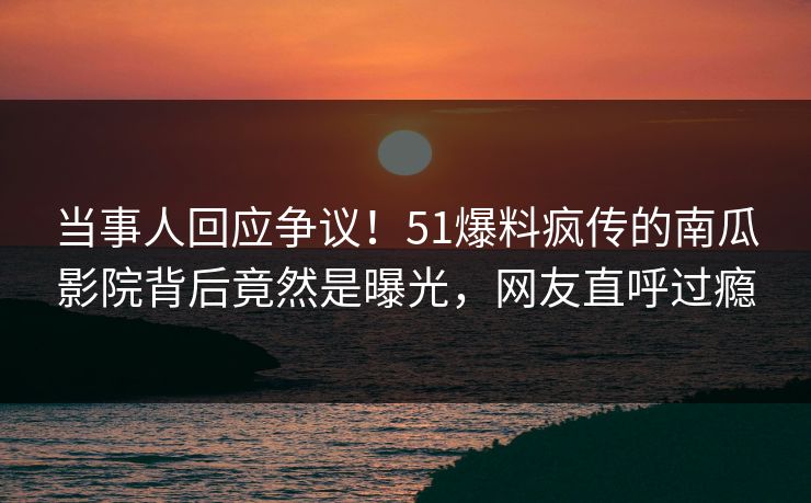 当事人回应争议！51爆料疯传的南瓜影院背后竟然是曝光，网友直呼过瘾