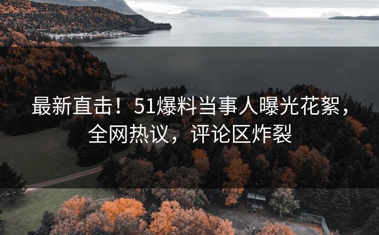 最新直击！51爆料当事人曝光花絮，全网热议，评论区炸裂