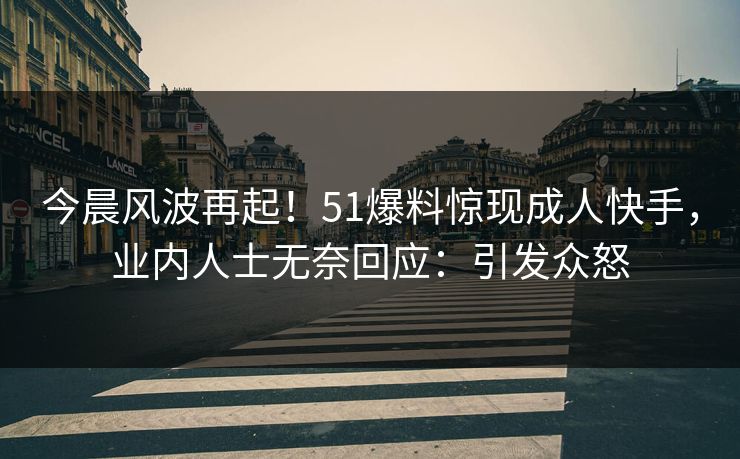 今晨风波再起！51爆料惊现成人快手，业内人士无奈回应：引发众怒