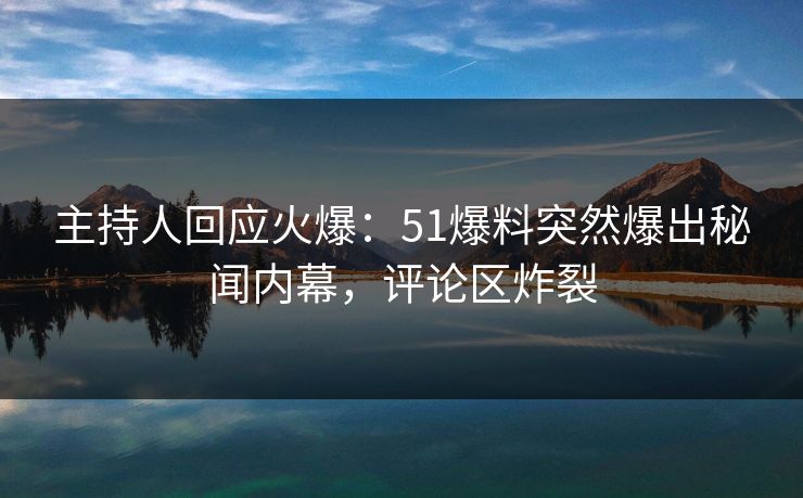 主持人回应火爆：51爆料突然爆出秘闻内幕，评论区炸裂