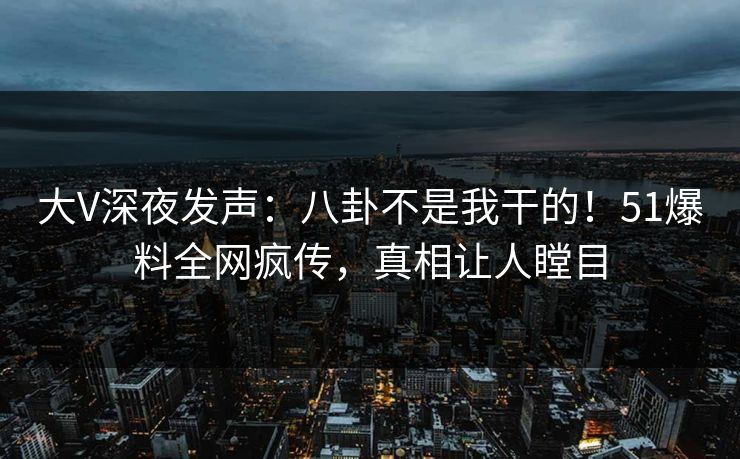 大V深夜发声：八卦不是我干的！51爆料全网疯传，真相让人瞠目