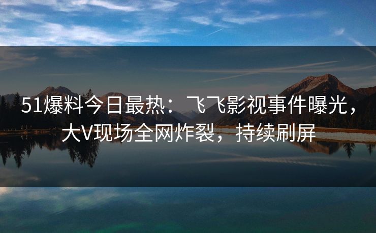 51爆料今日最热：飞飞影视事件曝光，大V现场全网炸裂，持续刷屏