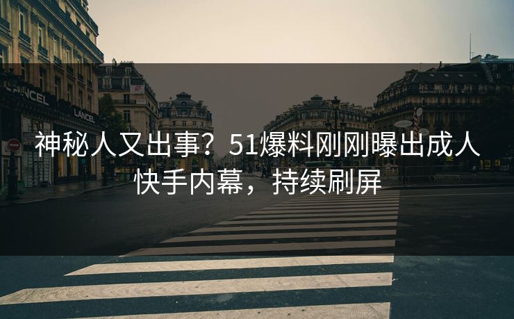 神秘人又出事？51爆料刚刚曝出成人快手内幕，持续刷屏