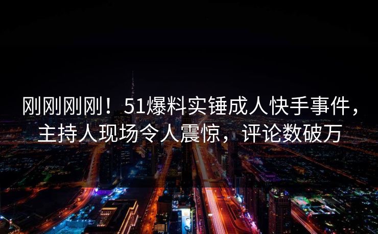 刚刚刚刚！51爆料实锤成人快手事件，主持人现场令人震惊，评论数破万