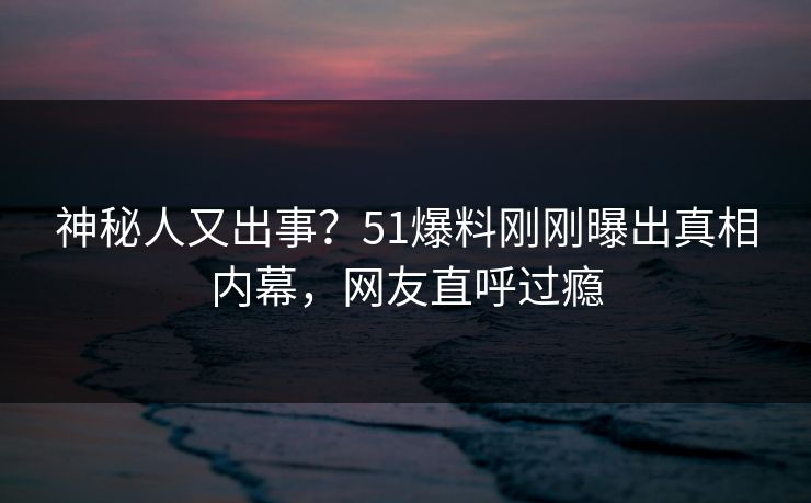 神秘人又出事？51爆料刚刚曝出真相内幕，网友直呼过瘾