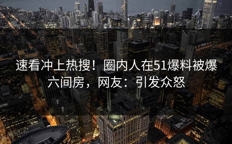 速看冲上热搜！圈内人在51爆料被爆六间房，网友：引发众怒