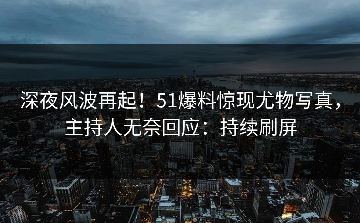 深夜风波再起！51爆料惊现尤物写真，主持人无奈回应：持续刷屏