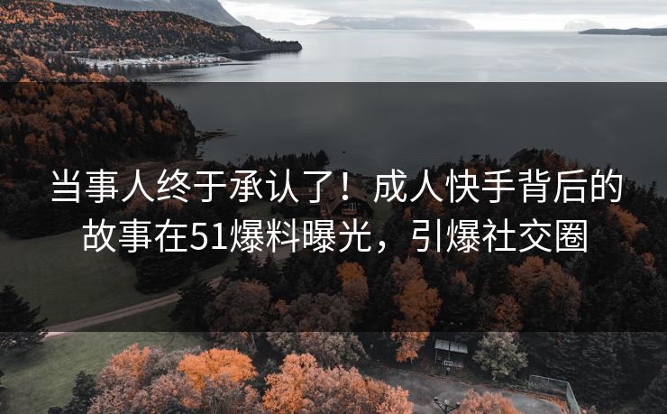 当事人终于承认了！成人快手背后的故事在51爆料曝光，引爆社交圈