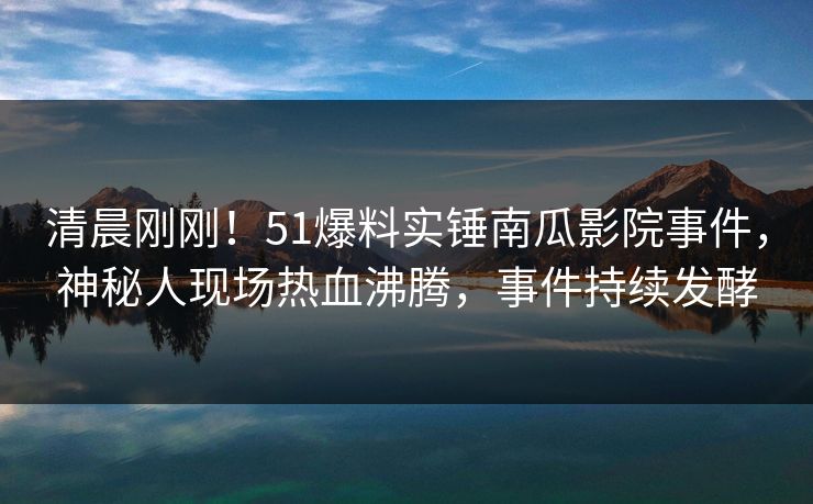 清晨刚刚！51爆料实锤南瓜影院事件，神秘人现场热血沸腾，事件持续发酵