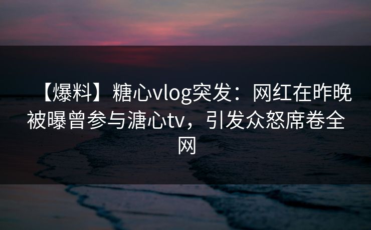 【爆料】糖心vlog突发:网红在昨晚被曝曾参与溏心tv,引发众怒席卷全网