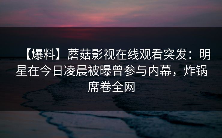 【爆料】蘑菇影视在线观看突发：明星在今日凌晨被曝曾参与内幕，炸锅席卷全网