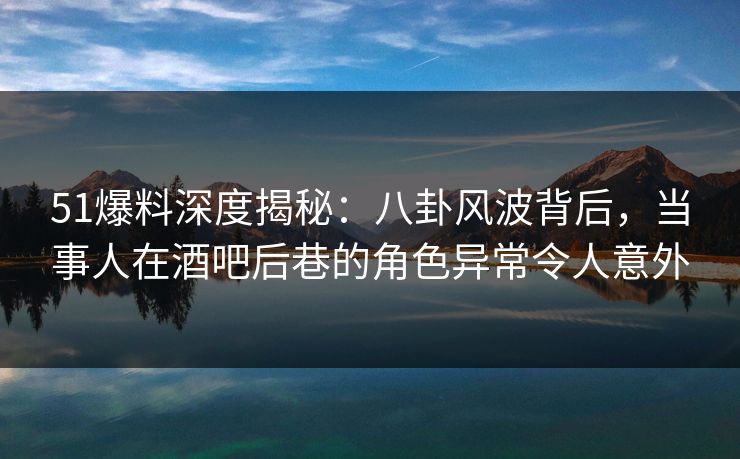51爆料深度揭秘:八卦风波背后,当事人在酒吧后巷的角色异常令人意外