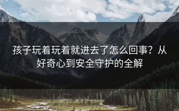 孩子玩着玩着就进去了怎么回事?从好奇心到安全守护的全解