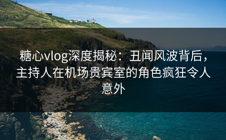 糖心vlog深度揭秘：丑闻风波背后，主持人在机场贵宾室的角色疯狂令人意外