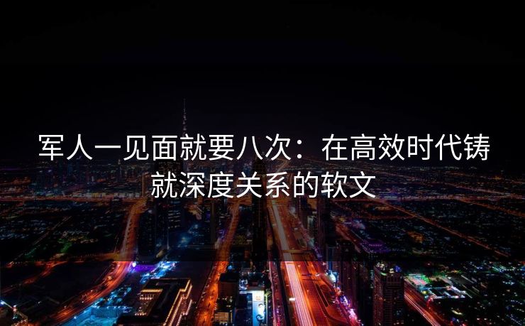 军人一见面就要八次:在高效时代铸就深度关系的软文