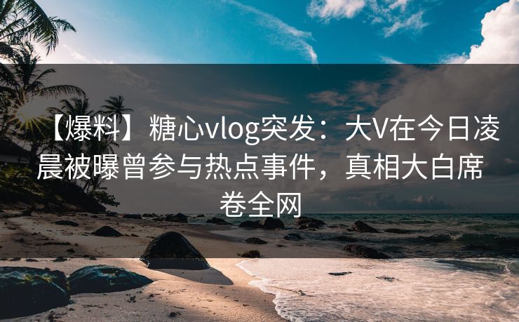 【爆料】糖心vlog突发：大V在今日凌晨被曝曾参与热点事件，真相大白席卷全网