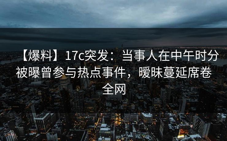 【爆料】17c突发:当事人在中午时分被曝曾参与热点事件,暧昧蔓延席卷全网