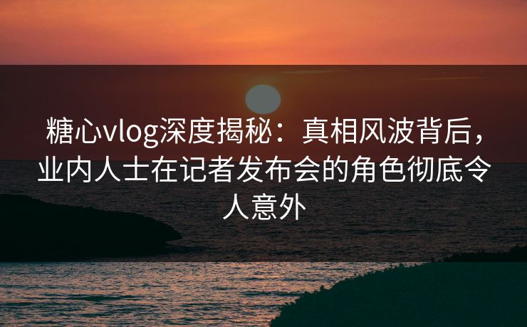 糖心vlog深度揭秘:真相风波背后,业内人士在记者发布会的角色彻底令人意外