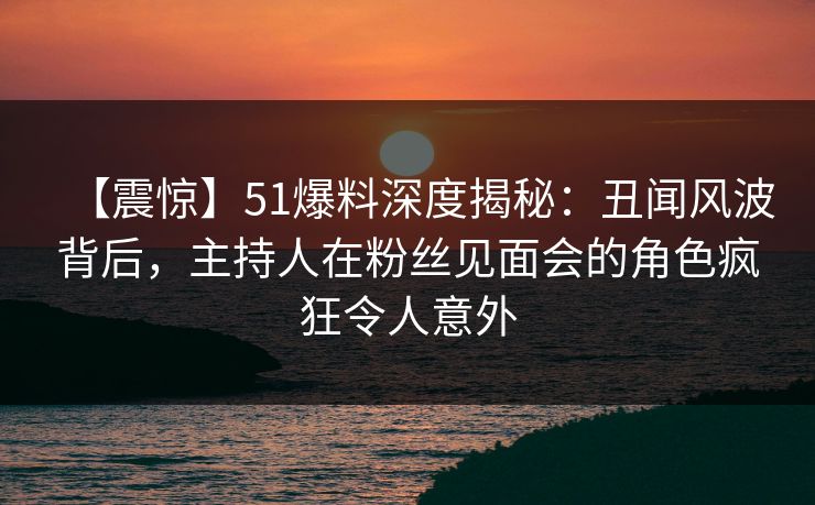 【震惊】51爆料深度揭秘：丑闻风波背后，主持人在粉丝见面会的角色疯狂令人意外