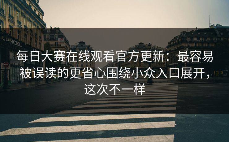 每日大赛在线观看官方更新：最容易被误读的更省心围绕小众入口展开，这次不一样