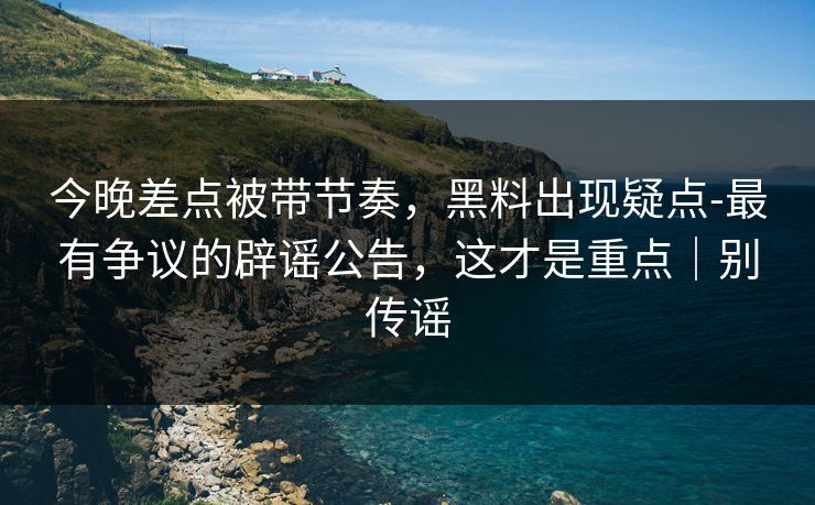 详细阅读:今晚差点被带节奏,黑料出现疑点-最有争议的辟谣公告,这才是重点|别传谣 今晚差点被带节奏,黑料出现疑点-最有争议的辟谣公告,这才是重点|别传谣