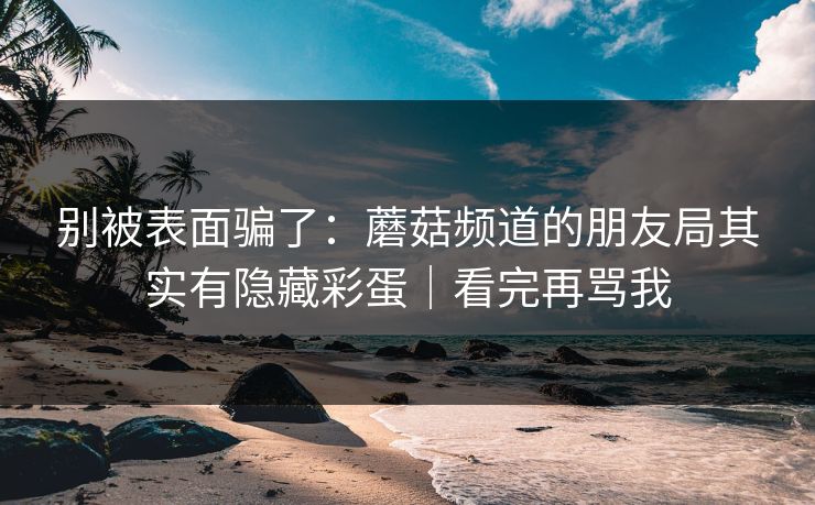 别被表面骗了：蘑菇频道的朋友局其实有隐藏彩蛋｜看完再骂我