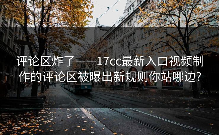 详细阅读:评论区炸了——17cc最新入口视频制作的评论区被曝出新规则你站哪边? 评论区炸了——17cc最新入口视频制作的评论区被曝出新规则你站哪边?