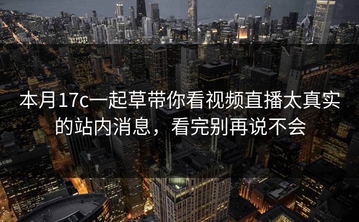 本月17c一起草带你看视频直播太真实的站内消息,看完别再说不会