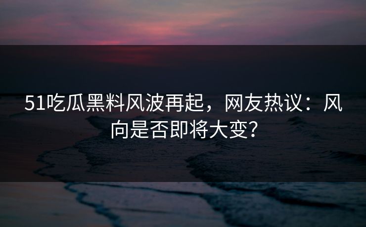 51吃瓜黑料风波再起，网友热议：风向是否即将大变？
