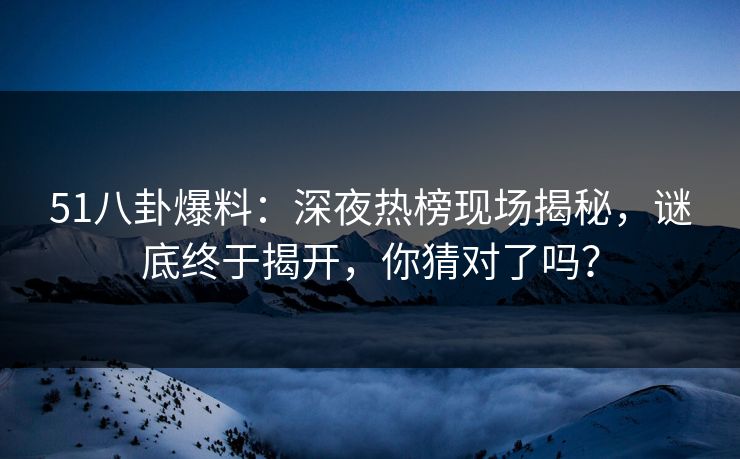 51八卦爆料：深夜热榜现场揭秘，谜底终于揭开，你猜对了吗？