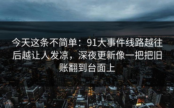 今天这条不简单:91大事件线路越往后越让人发凉,深夜更新像一把把旧账翻到台面上