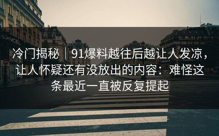 冷门揭秘｜91爆料越往后越让人发凉，让人怀疑还有没放出的内容：难怪这条最近一直被反复提起