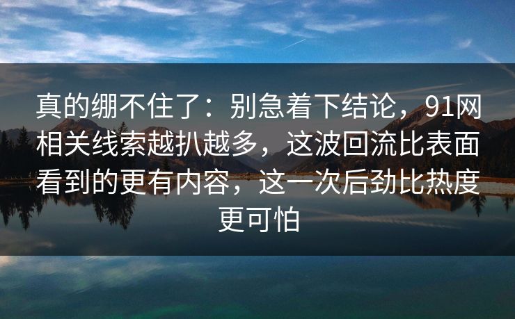 真的绷不住了：别急着下结论，91网相关线索越扒越多，这波回流比表面看到的更有内容，这一次后劲比热度更可怕