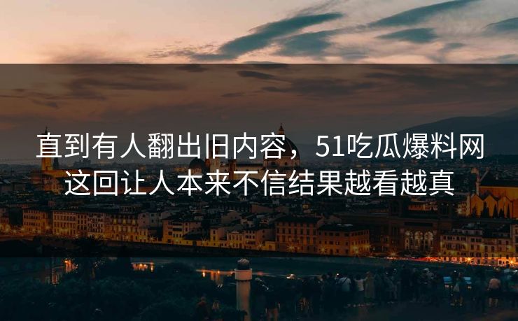 直到有人翻出旧内容，51吃瓜爆料网这回让人本来不信结果越看越真