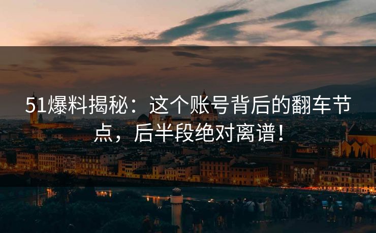 51爆料揭秘：这个账号背后的翻车节点，后半段绝对离谱！