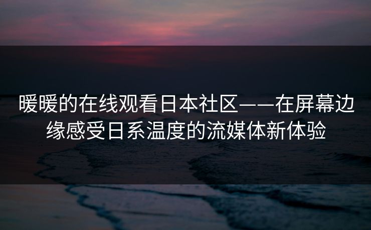 暖暖的在线观看日本社区——在屏幕边缘感受日系温度的流媒体新体验