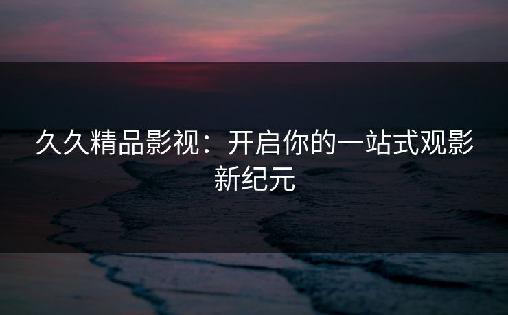 久久精品影视：开启你的一站式观影新纪元