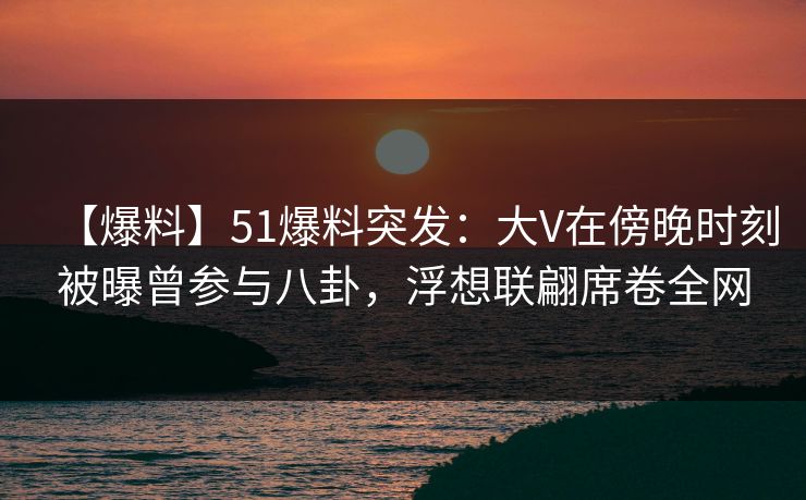 【爆料】51爆料突发：大V在傍晚时刻被曝曾参与八卦，浮想联翩席卷全网
