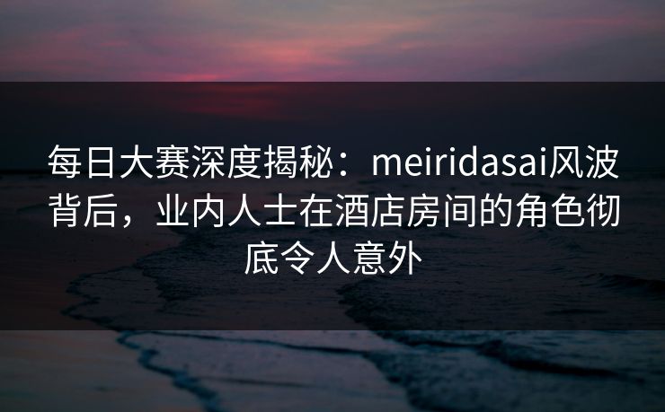 每日大赛深度揭秘：meiridasai风波背后，业内人士在酒店房间的角色彻底令人意外