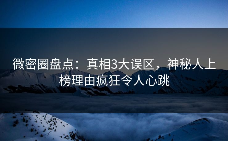 微密圈盘点：真相3大误区，神秘人上榜理由疯狂令人心跳