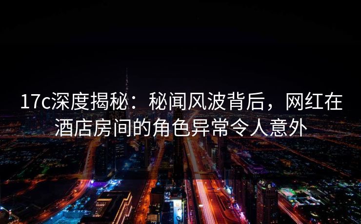17c深度揭秘:秘闻风波背后,网红在酒店房间的角色异常令人意外