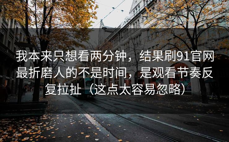 我本来只想看两分钟，结果刷91官网最折磨人的不是时间，是观看节奏反复拉扯（这点太容易忽略）