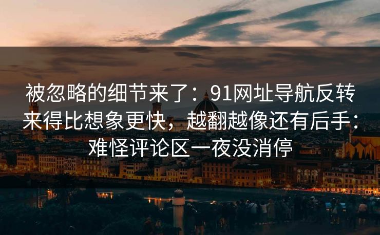被忽略的细节来了：91网址导航反转来得比想象更快，越翻越像还有后手：难怪评论区一夜没消停
